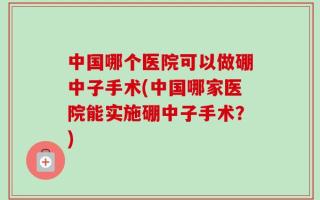 中国哪个医院可以做硼中子手术(中国哪家医院能实施硼中子手术？)