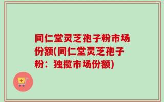 同仁堂灵芝孢子粉市场份额(同仁堂灵芝孢子粉：独揽市场份额)