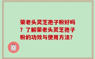 荣老头灵芝孢子粉好吗？了解荣老头灵芝孢子粉的功效与使用方法？