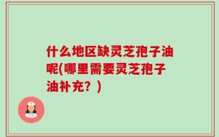 什么地区缺灵芝孢子油呢(哪里需要灵芝孢子油补充？)