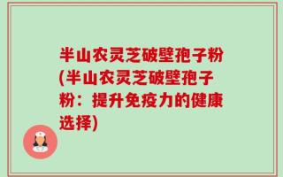 半山农灵芝破壁孢子粉(半山农灵芝破壁孢子粉：提升免疫力的健康选择)