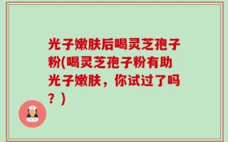 光子嫩肤后喝灵芝孢子粉(喝灵芝孢子粉有助光子嫩肤，你试过了吗？)