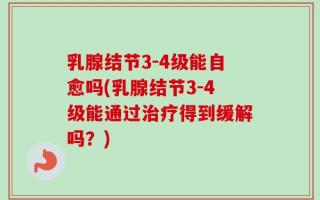 乳腺结节3-4级能自愈吗(乳腺结节3-4级能通过治疗得到缓解吗？)