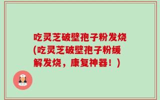 吃灵芝破壁孢子粉发烧(吃灵芝破壁孢子粉缓解发烧，康复神器！)