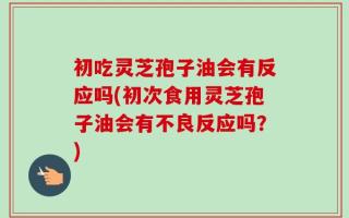 初吃灵芝孢子油会有反应吗(初次食用灵芝孢子油会有不良反应吗？)