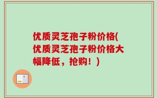 优质灵芝孢子粉价格(优质灵芝孢子粉价格大幅降低，抢购！)