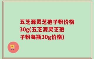五芝源灵芝孢子粉价格30g(五芝源灵芝孢子粉每瓶30g价格)
