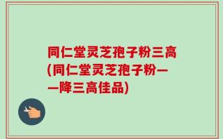 同仁堂灵芝孢子粉三高(同仁堂灵芝孢子粉——降三高佳品)