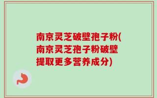 南京灵芝破壁孢子粉(南京灵芝孢子粉破壁 提取更多营养成分)