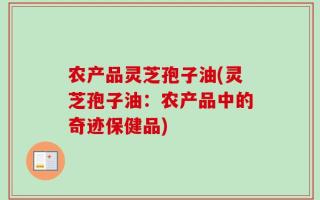 农产品灵芝孢子油(灵芝孢子油：农产品中的奇迹保健品)