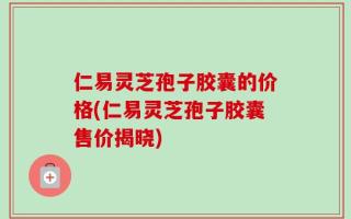 仁易灵芝孢子胶囊的价格(仁易灵芝孢子胶囊售价揭晓)