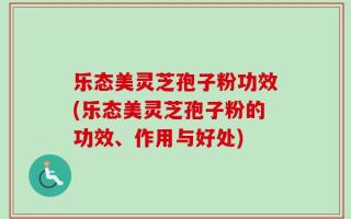 乐态美灵芝孢子粉功效(乐态美灵芝孢子粉的功效、作用与好处)