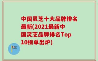 中国灵芝十大品牌排名最新(2021最新中国灵芝品牌排名Top10榜单出炉)