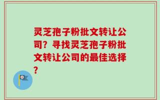灵芝孢子粉批文转让公司？寻找灵芝孢子粉批文转让公司的最佳选择？