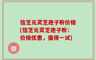 信芝元灵芝孢子粉价格(信芝元灵芝孢子粉：价格优惠，值得一试)