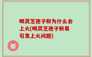 喝灵芝孢子粉为什么会上火(喝灵芝孢子粉易引发上火问题)