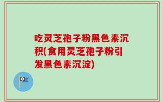 吃灵芝孢子粉黑色素沉积(食用灵芝孢子粉引发黑色素沉淀)