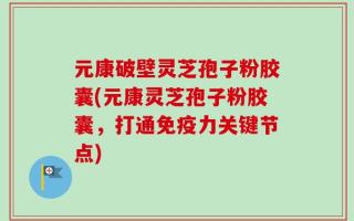元康破壁灵芝孢子粉胶囊(元康灵芝孢子粉胶囊，打通免疫力关键节点)