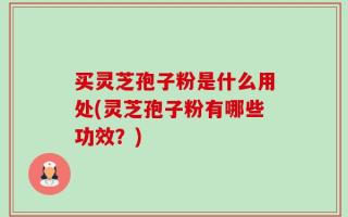 买灵芝孢子粉是什么用处(灵芝孢子粉有哪些功效？)