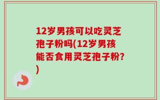 12岁男孩可以吃灵芝孢子粉吗(12岁男孩能否食用灵芝孢子粉？)