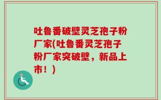吐鲁番破壁灵芝孢子粉厂家(吐鲁番灵芝孢子粉厂家突破壁，新品上市！)