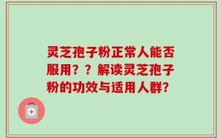 灵芝孢子粉正常人能否服用？？解读灵芝孢子粉的功效与适用人群？