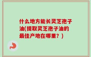 什么地方能长灵芝孢子油(提取灵芝孢子油的最佳产地在哪里？)