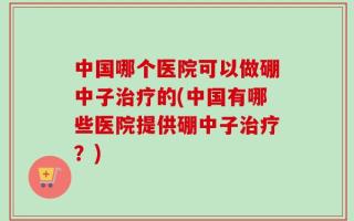 中国哪个医院可以做硼中子治疗的(中国有哪些医院提供硼中子治疗？)