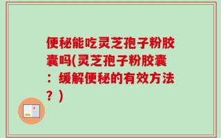 便秘能吃灵芝孢子粉胶囊吗(灵芝孢子粉胶囊：缓解便秘的有效方法？)