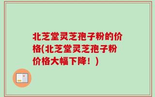 北芝堂灵芝孢子粉的价格(北芝堂灵芝孢子粉价格大幅下降！)