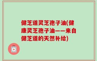 健芝道灵芝孢子油(健康灵芝孢子油——来自健芝道的天然补给)