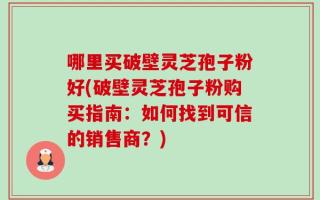 哪里买破壁灵芝孢子粉好(破壁灵芝孢子粉购买指南：如何找到可信的销售商？)