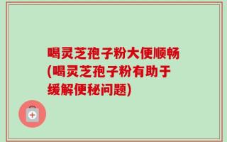 喝灵芝孢子粉大便顺畅(喝灵芝孢子粉有助于缓解便秘问题)