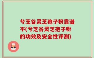 兮芝谷灵芝孢子粉靠谱不(兮芝谷灵芝孢子粉的功效及安全性评测)