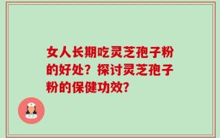 女人长期吃灵芝孢子粉的好处？探讨灵芝孢子粉的保健功效？