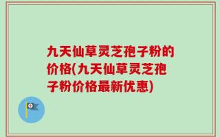 九天仙草灵芝孢子粉的价格(九天仙草灵芝孢子粉价格最新优惠)