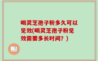 喝灵芝孢子粉多久可以见效(喝灵芝孢子粉见效需要多长时间？)