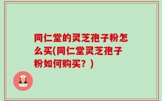 同仁堂的灵芝孢子粉怎么买(同仁堂灵芝孢子粉如何购买？)
