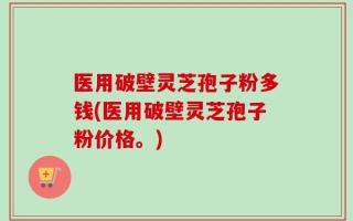 医用破壁灵芝孢子粉多钱(医用破壁灵芝孢子粉价格。)