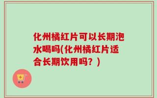 化州橘红片可以长期泡水喝吗(化州橘红片适合长期饮用吗？)