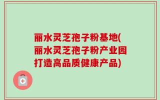 丽水灵芝孢子粉基地(丽水灵芝孢子粉产业园打造高品质健康产品)