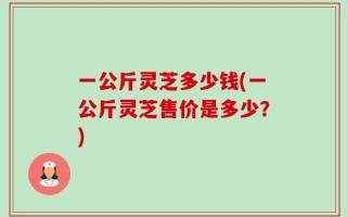 一公斤灵芝多少钱(一公斤灵芝售价是多少？)