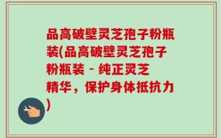 品高破壁灵芝孢子粉瓶装(品高破壁灵芝孢子粉瓶装 - 纯正灵芝精华，保护身体抵抗力)