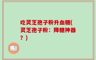 吃灵芝孢子粉升血糖(灵芝孢子粉：降糖神器？)
