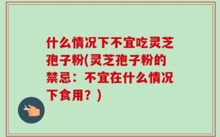 什么情况下不宜吃灵芝孢子粉(灵芝孢子粉的禁忌：不宜在什么情况下食用？)
