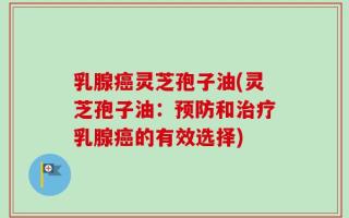 乳腺癌灵芝孢子油(灵芝孢子油：预防和治疗乳腺癌的有效选择)