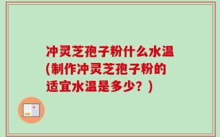 冲灵芝孢子粉什么水温(制作冲灵芝孢子粉的适宜水温是多少？)