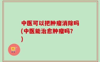 中医可以把肿瘤消除吗(中医能治愈肿瘤吗？)