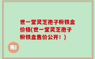 世一堂灵芝孢子粉铁盒价格(世一堂灵芝孢子粉铁盒售价公开！)