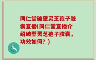 同仁堂破壁灵芝孢子胶囊直播(同仁堂直播介绍破壁灵芝孢子胶囊，功效如何？)